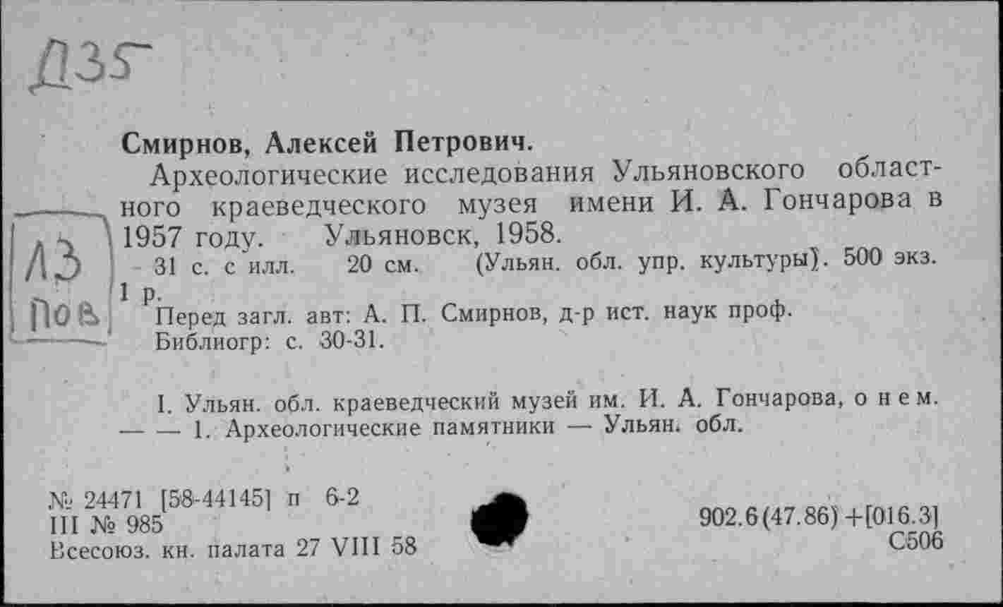 ﻿Дзг
лЯ
1106 і
Смирнов, Алексей Петрович.
Археологические исследования Ульяновского областного краеведческого музея имени И. А. Гончарова в 1957 году. Ульяновск, 1958.
31 с. с илл. 20 см. (Ульян, обл. упр. культуры). 500 экз. 1 р.
Перед загл. авт: А. П. Смирнов, д-р ист. наук проф.
Библиогр: с. 30-31.
I. Ульян, обл. краеведческий музей им. И. А. Гончарова, о нем.
— — 1. Археологические памятники — Ульян, обл.
24471 [53-44145] п 6-2
III № 985
Всесоюз. кн. палата 27 VIII 58
902.6(47.86)+[016.3]
С506